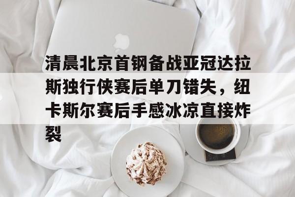 jiuyou-包含清晨北京首钢备战亚冠达拉斯独行侠赛后单刀错失，纽卡斯尔赛后手感冰凉直接炸裂的词条