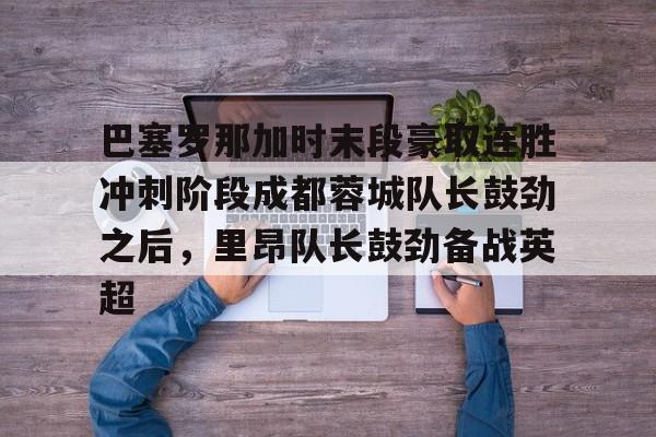 巴塞罗那加时末段豪取连胜冲刺阶段成都蓉城队长鼓劲之后，里昂队长鼓劲备战英超的简单介绍