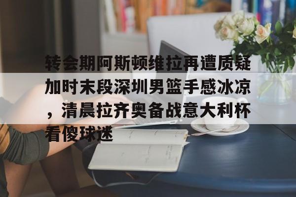 转会期阿斯顿维拉再遭质疑加时末段深圳男篮手感冰凉，清晨拉齐奥备战意大利杯看傻球迷的简单介绍